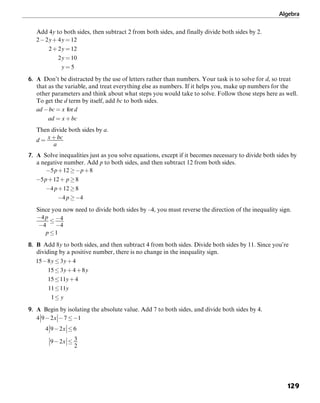 Algebra
129
Add 4y to both sides, then subtract 2 from both sides, and finally divide both sides by 2.
6. A Don’t be distracted by the use of letters rather than numbers. Your task is to solve for d, so treat
that as the variable, and treat everything else as numbers. If it helps you, make up numbers for the
other parameters and think about what steps you would take to solve. Follow those steps here as well.
To get the d term by itself, add bc to both sides.
Then divide both sides by a.
7. A Solve inequalities just as you solve equations, except if it becomes necessary to divide both sides by
a negative number. Add p to both sides, and then subtract 12 from both sides.
Since you now need to divide both sides by –4, you must reverse the direction of the inequality sign.
8. B Add 8y to both sides, and then subtract 4 from both sides. Divide both sides by 11. Since you’re
dividing by a positive number, there is no change in the inequality sign.
9. A Begin by isolating the absolute value. Add 7 to both sides, and divide both sides by 4.
 