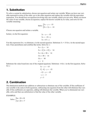 Algebra
131
1. Substitution
To solve a system by substitution, choose one equation and isolate one variable. When you have one vari-
able expressed in terms of the other, go to the other equation and replace the variable with the equivalent
expression. You should have an equation involving only one variable, which you can solve. When you know
the value of one variable, choose an equation, replace the known variable by its value, and solve for the
variable remaining:
Choose one equation and isolate a variable.
Isolate y in the first equation:
Use this expression for y to eliminate y in the second equation. Substitute 3x + 15 for y in the second equa-
tion. Clear parentheses and combine like terms. Solve for x:
Substitute the value found into one of the original equations. Substitute –4 for x in the first equation. Solve
for y:
2. Combination
The elimination method uses addition or subtraction to eliminate one of the variables. If the coefficient of
one variable is the same in both equations, subtracting one equation from the other will eliminate that vari-
able. If the coefficients are opposites, adding will eliminate the variable. When you’ve eliminated one vari-
able, solve and then use substitution to find the value of the other variable.
EXAMPLE:
 