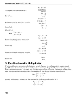 CliffsNotes GRE General Test Cram Plan
132
Adding the equations eliminates b.
Solve for a.
Substitute 1 for a in the second equation.
Solve for b.
EXAMPLE:
Subtracting the equations eliminates t.
Solve for p.
Substitute 5 for p in the second equation.
Solve for t.
3. Combination with Multiplication
If neither adding nor subtracting will eliminate a variable (because the coefficients don’t match), it’s still
possible to use the elimination method. First, you must multiply each equation by a constant to produce
more agreeable coefficients. The fastest way to do this is generally to choose the variable you want to elimi-
nate, and then multiply each equation by the coefficient of that variable from the other equation:
In order to eliminate y, multiply the first equation by 5 and the second equation by 4:
 