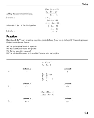 Algebra
133
Adding the equations eliminates y.
Solve for x. x = –2
Substitute –2 for x in the first equation.
Solve for y.
Practice
Directions (1–4): You are given two quantities, one in Column A and one in Column B. You are to compare
the two quantities and choose:
A if the quantity in Column A is greater
B if the quantity in Column B is greater
C if the two quantities are equal
D if the relationship cannot be determined from the information given
Column A Column B
1. x y
Column A Column B
2. –3x –5y
Column A Column B
3. x – y y – x
 