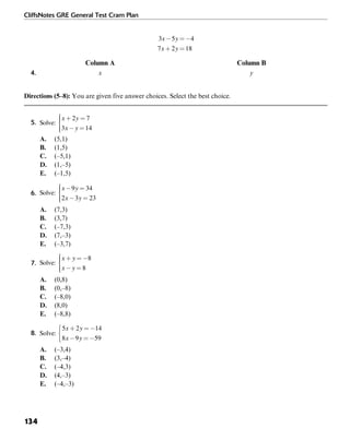 CliffsNotes GRE General Test Cram Plan
134
Column A Column B
4. x y
Directions (5–8): You are given five answer choices. Select the best choice.
5.
A. (5,1)
B. (1,5)
C. (–5,1)
D. (1,–5)
E. (–1,5)
6.
A. (7,3)
B. (3,7)
C. (–7,3)
D. (7,–3)
E. (–3,7)
7.
A. (0,8)
B. (0,–8)
C. (–8,0)
D. (8,0)
E. (–8,8)
8.
A. (–3,4)
B. (3,–4)
C. (–4,3)
D. (4,–3)
E. (–4,–3)
 