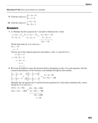 Algebra
135
Directions (9–10): Give your answer as a number.
9. Find the value of y:
10. Find the value of x:
Answers
1. A Multiply the first equation by 7 and add to eliminate the x terms.
Divide both sides by 11 to solve for y.
Choose one of the original equations and replace y with –3, and solve for x.
2. B It may be helpful to clear the fractions before attempting to solve. For each equation, find the
common denominator of the fractions, and multiply through by that number.
1
2
x 1
3
y =14
1
5
x + 3
4
y = 5
6 1
2
x 1
3
y =14
20 1
5
x + 3
4
y = 5
3x 2y = 84
4x +15y = 100
Multiply the top equation by 15 and the bottom equation by 2; then add to eliminate the y terms.
Divide by 53 to solve for x.
 