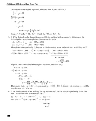 CliffsNotes GRE General Test Cram Plan
136
Choose one of the original equations, replace x with 20, and solve for y.
Since x = 30 and y = –12, –3x = –60 and –5y = 60, so –5y > –3x.
3. A If the decimals make the problem seem difficult, multiply both equations by 100 to move the
decimal points two places right and eliminate the decimals.
Multiply the top equation by 2, then add to eliminate the y terms, and solve for x by dividing by 50.
Replace x with 130 in one of the original equations, and solve for y.
Then realize that x – y = –1(y – x), so evaluate x – y =130 – 48 > 0. Since x – y is positive, y – x will be
negative, and x – y is larger.
4. C To eliminate the y terms, multiply the top equation by 2 and the bottom equation by 5, and then
add. Divide both sides by 41 to solve for x.
 