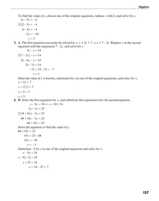 Algebra
137
To find the value of y, choose one of the original equations, replace x with 2, and solve for y.
5. A The first equation can easily be solved for x: x + 2y = 7 → x = 7 – 2y. Replace x in the second
equation with the expression 7 – 2y, and solve for y.
Once the value of y is known, substitute for y in one of the original equations, and solve for x.
6. D Solve the first equation for x, and substitute this expression into the second equation.
Solve the equation to find the value of y.
Substitute –3 for y in one of the original equations and solve for x.
 