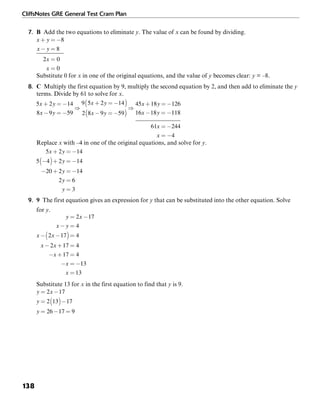 CliffsNotes GRE General Test Cram Plan
138
7. B Add the two equations to eliminate y. The value of x can be found by dividing.
Substitute 0 for x in one of the original equations, and the value of y becomes clear: y = –8.
8. C Multiply the first equation by 9, multiply the second equation by 2, and then add to eliminate the y
terms. Divide by 61 to solve for x.
Replace x with –4 in one of the original equations, and solve for y.
9. 9 The first equation gives an expression for y that can be substituted into the other equation. Solve
for y.
Substitute 13 for x in the first equation to find that y is 9.
 