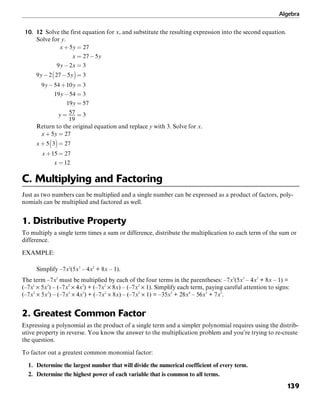 Algebra
139
10. 12 Solve the first equation for x, and substitute the resulting expression into the second equation.
Solve for y.
Return to the original equation and replace y with 3. Solve for x.
C. Multiplying and Factoring
Just as two numbers can be multiplied and a single number can be expressed as a product of factors, poly-
nomials can be multiplied and factored as well.
1. Distributive Property
To multiply a single term times a sum or difference, distribute the multiplication to each term of the sum or
difference.
EXAMPLE:
Simplify –7x2
(5x3
– 4x2
+ 8x – 1).
The term –7x2
must be multiplied by each of the four terms in the parentheses: –7x2
(5x3
– 4x2
+ 8x – 1) =
(–7xs
× 5x3
) – (–7x2
× 4x2
) + (–7x2
× 8x) – (–7x2
× 1). Simplify each term, paying careful attention to signs:
(–7x2
× 5x3
) – (–7x2
× 4x2
) + (–7x2
× 8x) – (–7x2
× 1) = –35x5
+ 28x4
– 56x3
+ 7x2
.
2. Greatest Common Factor
Expressing a polynomial as the product of a single term and a simpler polynomial requires using the distrib-
utive property in reverse. You know the answer to the multiplication problem and you’re trying to re-create
the question.
To factor out a greatest common monomial factor:
1. Determine the largest number that will divide the numerical coefficient of every term.
2. Determine the highest power of each variable that is common to all terms.
 
