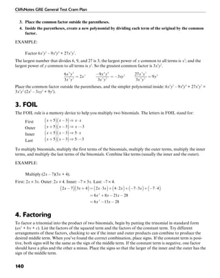 CliffsNotes GRE General Test Cram Plan
140
3. Place the common factor outside the parentheses.
4. Inside the parentheses, create a new polynomial by dividing each term of the original by the common
factor.
EXAMPLE:
Factor 6x5
y2
– 9x4
y4
+ 27x3
y7
.
The largest number that divides 6, 9, and 27 is 3; the largest power of x common to all terms is x3
; and the
largest power of y common to all terms is y2
. So the greatest common factor is 3x3
y2
.
Place the common factor outside the parentheses, and the simpler polynomial inside: 6x5
y2
– 9x4
y4
+ 27x3
y7
=
3x3
y2
(2x2
– 3xy2
+ 9y5
).
3. FOIL
The FOIL rule is a memory device to help you multiply two binomials. The letters in FOIL stand for:
First
Outer
Inner
Last
To multiply binomials, multiply the first terms of the binomials, multiply the outer terms, multiply the inner
terms, and multiply the last terms of the binomials. Combine like terms (usually the inner and the outer).
EXAMPLE:
Multiply (2x – 7)(3x + 4).
First: 2x × 3x. Outer: 2x × 4. Inner: –7 × 3x. Last: –7 × 4.
4. Factoring
To factor a trinomial into the product of two binomials, begin by putting the trinomial in standard form
(ax2
+ bx + c). List the factors of the squared term and the factors of the constant term. Try different
arrangements of these factors, checking to see if the inner and outer products can combine to produce the
desired middle term. When you’ve found the correct combination, place signs. If the constant term is posi-
tive, both signs will be the same as the sign of the middle term. If the constant term is negative, one factor
should have a plus and the other a minus. Place the signs so that the larger of the inner and the outer has the
sign of the middle term.
 