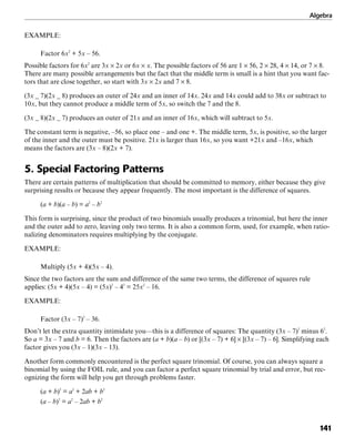 Algebra
141
EXAMPLE:
Factor 6x2
+ 5x – 56.
Possible factors for 6x2
are 3x × 2x or 6x × x. The possible factors of 56 are 1 × 56, 2 × 28, 4 × 14, or 7 × 8.
There are many possible arrangements but the fact that the middle term is small is a hint that you want fac-
tors that are close together, so start with 3x × 2x and 7 × 8.
(3x _ 7)(2x _ 8) produces an outer of 24x and an inner of 14x. 24x and 14x could add to 38x or subtract to
10x, but they cannot produce a middle term of 5x, so switch the 7 and the 8.
(3x _ 8)(2x _ 7) produces an outer of 21x and an inner of 16x, which will subtract to 5x.
The constant term is negative, –56, so place one – and one +. The middle term, 5x, is positive, so the larger
of the inner and the outer must be positive. 21x is larger than 16x, so you want +21x and –16x, which
means the factors are (3x – 8)(2x + 7).
5. Special Factoring Patterns
There are certain patterns of multiplication that should be committed to memory, either because they give
surprising results or because they appear frequently. The most important is the difference of squares.
(a + b)(a – b) = a2
– b2
This form is surprising, since the product of two binomials usually produces a trinomial, but here the inner
and the outer add to zero, leaving only two terms. It is also a common form, used, for example, when ratio-
nalizing denominators requires multiplying by the conjugate.
EXAMPLE:
Multiply (5x + 4)(5x – 4).
Since the two factors are the sum and difference of the same two terms, the difference of squares rule
applies: (5x + 4)(5x – 4) = (5x)2
– 42
= 25x2
– 16.
EXAMPLE:
Factor (3x – 7)2
– 36.
Don’t let the extra quantity intimidate you—this is a difference of squares: The quantity (3x – 7)2
minus 62
.
So a = 3x – 7 and b = 6. Then the factors are (a + b)(a – b) or [(3x – 7) + 6] × [(3x – 7) – 6]. Simplifying each
factor gives you (3x – 1)(3x – 13).
Another form commonly encountered is the perfect square trinomial. Of course, you can always square a
binomial by using the FOIL rule, and you can factor a perfect square trinomial by trial and error, but rec-
ognizing the form will help you get through problems faster.
(a + b)2
= a2
+ 2ab + b2
(a – b)2
= a2
– 2ab + b2
 