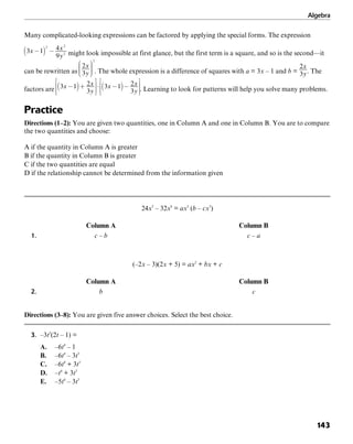 Algebra
143
Many complicated-looking expressions can be factored by applying the special forms. The expression
might look impossible at first glance, but the first term is a square, and so is the second—it
can be rewritten as . The whole expression is a difference of squares with a = 3x – 1 and b = . The
factors are . Learning to look for patterns will help you solve many problems.
Practice
Directions (1–2): You are given two quantities, one in Column A and one in Column B. You are to compare
the two quantities and choose:
A if the quantity in Column A is greater
B if the quantity in Column B is greater
C if the two quantities are equal
D if the relationship cannot be determined from the information given
24x5
– 32x8
= ax5
(b – cx3
)
Column A Column B
1. c – b c – a
(–2x – 3)(2x + 5) = ax2
+ bx + c
Column A Column B
2. b c
Directions (3–8): You are given five answer choices. Select the best choice.
3. –3t3
(2t – 1) =
A. –6t4
– 1
B. –6t4
– 3t3
C. –6t4
+ 3t3
D. –t4
+ 3t3
E. –5t4
– 3t3
 