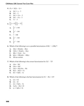 CliffsNotes GRE General Test Cram Plan
144
4. (5x + 3)(2x – 1) =
A. 10x2
+ x – 3
B. 10x2
– 3
C. 10x2
+ 11x – 3
D. 10x2
– 11x – 3
E. 7x2
– 3
5.
A.
B.
C. t2
– 144
D.
E.
6. Which of the following is not a possible factorization of 48x2
– 1,200y2
?
A. 3(4x + 20y)(4x – 20y)
B. 12(2x + 10y)(2x – 10y)
C. 48(x + 5y)(x – 5y)
D. 6(4x + 100y)(4x – 100y)
E. All are correct.
7. Which of the following is the correct factorization for 32x2
– 72?
A. (16x – 36)2
B. (16x + 36)2
C. (16x + 36) (16x – 36)
D. 8(2x – 3)(2x + 3)
E. (8x + 3)(4x – 3)
8. Which of the following is the best factorization for 9x2
– 30x + 25?
A. (3x + 5)2
B. (3x – 5)2
C. (3x + 5)(3x – 5)
D. 3x(3x – 10) + 25
E. (x + 3)(9x + 5)
 