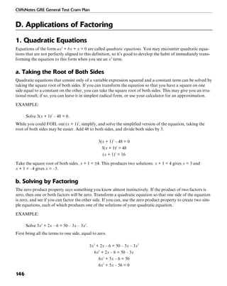 CliffsNotes GRE General Test Cram Plan
146
D. Applications of Factoring
1. Quadratic Equations
Equations of the form ax2
+ bx + x = 0 are called quadratic equations. You may encounter quadratic equa-
tions that are not perfectly aligned to this definition, so it’s good to develop the habit of immediately trans-
forming the equation to this form when you see an x2
term.
a. Taking the Root of Both Sides
Quadratic equations that consist only of a variable expression squared and a constant term can be solved by
taking the square root of both sides. If you can transform the equation so that you have a square on one
side equal to a constant on the other, you can take the square root of both sides. This may give you an irra-
tional result; if so, you can leave it in simplest radical form, or use your calculator for an approximation.
EXAMPLE:
Solve 3(x + 1)2
– 48 = 0.
While you could FOIL out (x + 1)2
, simplify, and solve the simplified version of the equation, taking the
root of both sides may be easier. Add 48 to both sides, and divide both sides by 3.
3(x + 1)2
– 48 = 0
3(x + 1)2
= 48
(x + 1)2
= 16
Take the square root of both sides. x + 1 = ±4. This produces two solutions. x + 1 = 4 gives x = 3 and
x + 1 = –4 gives x = –5.
b. Solving by Factoring
The zero product property says something you know almost instinctively. If the product of two factors is
zero, then one or both factors will be zero. Transform a quadratic equation so that one side of the equation
is zero, and see if you can factor the other side. If you can, use the zero product property to create two sim-
ple equations, each of which produces one of the solutions of your quadratic equation.
EXAMPLE:
Solve 3x2
+ 2x – 6 = 50 – 3x – 3x2
.
First bring all the terms to one side, equal to zero.
3x2
+ 2x – 6 = 50 – 3x – 3x2
6x2
+ 2x – 6 = 50 – 3x
6x2
+ 5x – 6 = 50
6x2
+ 5x – 56 = 0
 
