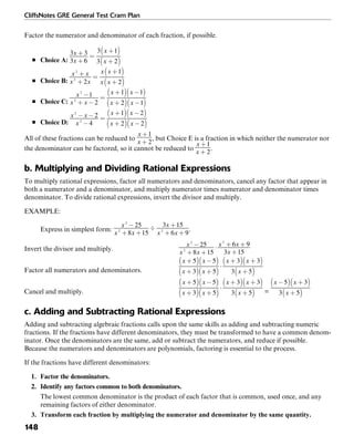 CliffsNotes GRE General Test Cram Plan
148
Factor the numerator and denominator of each fraction, if possible.
■ Choice A:
■ Choice B:
■ Choice C:
■ Choice D:
All of these fractions can be reduced to , but Choice E is a fraction in which neither the numerator nor
the denominator can be factored, so it cannot be reduced to .
b. Multiplying and Dividing Rational Expressions
To multiply rational expressions, factor all numerators and denominators, cancel any factor that appear in
both a numerator and a denominator, and multiply numerator times numerator and denominator times
denominator. To divide rational expressions, invert the divisor and multiply.
EXAMPLE:
Express in simplest form: .
Invert the divisor and multiply.
Factor all numerators and denominators.
Cancel and multiply. =
c. Adding and Subtracting Rational Expressions
Adding and subtracting algebraic fractions calls upon the same skills as adding and subtracting numeric
fractions. If the fractions have different denominators, they must be transformed to have a common denom-
inator. Once the denominators are the same, add or subtract the numerators, and reduce if possible.
Because the numerators and denominators are polynomials, factoring is essential to the process.
If the fractions have different denominators:
1. Factor the denominators.
2. Identify any factors common to both denominators.
The lowest common denominator is the product of each factor that is common, used once, and any
remaining factors of either denominator.
3. Transform each fraction by multiplying the numerator and denominator by the same quantity.
 