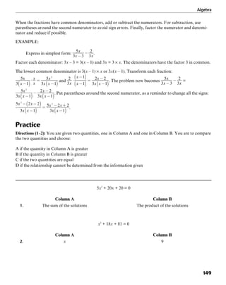 Algebra
149
When the fractions have common denominators, add or subtract the numerators. For subtraction, use
parentheses around the second numerator to avoid sign errors. Finally, factor the numerator and denomi-
nator and reduce if possible.
EXAMPLE:
Express in simplest form: .
Factor each denominator: 3x – 3 = 3(x – 1) and 3x = 3 × x. The denominators have the factor 3 in common.
The lowest common denominator is 3(x – 1) × x or 3x(x – 1). Transform each fraction:
and . The problem now becomes =
. Put parentheses around the second numerator, as a reminder to change all the signs:
.
Practice
Directions (1–2): You are given two quantities, one in Column A and one in Column B. You are to compare
the two quantities and choose:
A if the quantity in Column A is greater
B if the quantity in Column B is greater
C if the two quantities are equal
D if the relationship cannot be determined from the information given
5x2
+ 20x + 20 = 0
Column A Column B
1. The sum of the solutions The product of the solutions
x2
+ 18x + 81 = 0
Column A Column B
2. x 9
 