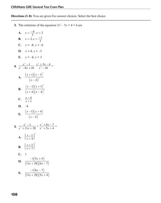 CliffsNotes GRE General Test Cram Plan
150
Directions (3–8): You are given five answer choices. Select the best choice.
3. The solutions of the equation 3x2
– 5x + 4 = 6 are
A.
B.
C. x = –4, x = –6
D. x = 4, x = –3
E. x = –4, x = 3
4.
A.
B.
C.
D. –4
E.
5.
A.
B.
C. 1
D.
E.
 