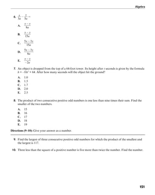 Algebra
151
6.
A.
B.
C.
D.
E.
7. An object is dropped from the top of a 64-foot tower. Its height after t seconds is given by the formula
h = –16t2
+ 64. After how many seconds will the object hit the ground?
A. 1.0
B. 1.5
C. 1.7
D. 2.0
E. 2.5
8. The product of two consecutive positive odd numbers is one less than nine times their sum. Find the
smaller of the two numbers.
A. 15
B. 16
C. 17
D. 18
E. 19
Directions (9–10): Give your answer as a number.
9. Find the largest of three consecutive positive odd numbers for which the product of the smallest and
the largest is 117.
10. Three less than the square of a positive number is five more than twice the number. Find the number.
 