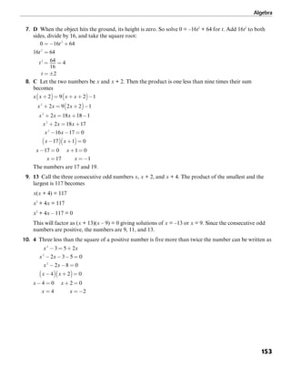 Algebra
153
7. D When the object hits the ground, its height is zero. So solve 0 = –16t2
+ 64 for t. Add 16t2
to both
sides, divide by 16, and take the square root:
0 16 64
16 64
64
16
4
2
2
2
2
= − +
=
= =
= ±
t
t
t
t
8. C Let the two numbers be x and x + 2. Then the product is one less than nine times their sum
becomes
The numbers are 17 and 19.
9. 13 Call the three consecutive odd numbers x, x + 2, and x + 4. The product of the smallest and the
largest is 117 becomes
x(x + 4) = 117
x2
+ 4x = 117
x2
+ 4x – 117 = 0
This will factor as (x + 13)(x – 9) = 0 giving solutions of x = –13 or x = 9. Since the consecutive odd
numbers are positive, the numbers are 9, 11, and 13.
10. 4 Three less than the square of a positive number is five more than twice the number can be written as
 