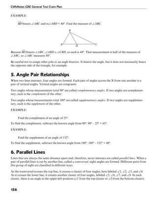 CliffsNotes GRE General Test Cram Plan
156
EXAMPLE:
bisects ∠ABC and m∠ABD = 44°. Find the measure of ∠ABC.
B
A CD
Because bisects ∠ABC, ∠ABD ≅ ∠CBD, so each is 44°. That measurement is half of the measure of
∠ABC, so ∠ABC measures 88°.
Be careful not to assign other jobs to an angle bisector. It bisects the angle, but it does not necessarily bisect
the opposite side of the triangle, for example.
5. Angle Pair Relationships
When two lines intersect, four angles are formed. Each pair of angles across the X from one another is a
pair of vertical angles. Vertical angles are congruent.
Two angles whose measurements total 90° are called complementary angles. If two angles are complemen-
tary, each is the complement of the other.
Two angles whose measurements total 180° are called supplementary angles. If two angles are supplemen-
tary, each is the supplement of the other.
EXAMPLE:
Find the complement of an angle of 25°.
To find the complement, subtract the known angle from 90°: 90° – 25° = 65°.
EXAMPLE:
Find the supplement of an angle of 132°.
To find the supplement, subtract the known angle from 180°: 180° – 132° = 48°.
6. Parallel Lines
Lines that are always the same distance apart and, therefore, never intersect are called parallel lines. When a
pair of parallel lines is cut by another line, called a transversal, eight angles are formed. Different pairs from
this group of eight are classified in different ways.
As the transversal crosses the top line, it creates a cluster of four angles, here labeled ∠1, ∠2, ∠3, and ∠4.
As it crosses the lower line, it creates another cluster of four angles, labeled ∠5, ∠6, ∠7, and ∠8. In each
cluster, there is an angle in the upper-left position (∠1 from the top cluster or ∠5 from the bottom cluster).
 