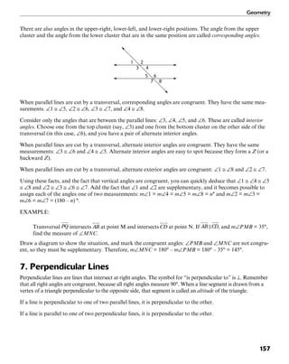 Geometry
157
There are also angles in the upper-right, lower-left, and lower-right positions. The angle from the upper
cluster and the angle from the lower cluster that are in the same position are called corresponding angles.
1 2
3 4
5 6
7 8
When parallel lines are cut by a transversal, corresponding angles are congruent. They have the same mea-
surements. ∠1 ≅ ∠5, ∠2 ≅ ∠6, ∠3 ≅ ∠7, and ∠4 ≅ ∠8.
Consider only the angles that are between the parallel lines: ∠3, ∠4, ∠5, and ∠6. These are called interior
angles. Choose one from the top cluster (say, ∠3) and one from the bottom cluster on the other side of the
transversal (in this case, ∠6), and you have a pair of alternate interior angles.
When parallel lines are cut by a transversal, alternate interior angles are congruent. They have the same
measurements: ∠3 ≅ ∠6 and ∠4 ≅ ∠5. Alternate interior angles are easy to spot because they form a Z (or a
backward Z).
When parallel lines are cut by a transversal, alternate exterior angles are congruent: ∠1 ≅ ∠8 and ∠2 ≅ ∠7.
Using these facts, and the fact that vertical angles are congruent, you can quickly deduce that ∠1 ≅ ∠4 ≅ ∠5
≅ ∠8 and ∠2 ≅ ∠3 ≅ ∠6 ≅ ∠7. Add the fact that ∠1 and ∠2 are supplementary, and it becomes possible to
assign each of the angles one of two measurements: m∠1 = m∠4 = m∠5 = m∠8 = n° and m∠2 = m∠3 =
m∠6 = m∠7 = (180 – n) °.
EXAMPLE:
Transversal intersects at point M and intersects at point N. If , and m∠PMB = 35°,
find the measure of ∠MNC.
Draw a diagram to show the situation, and mark the congruent angles: ∠PMB and ∠MNC are not congru-
ent, so they must be supplementary. Therefore, m∠MNC = 180° – m∠PMB = 180° – 35° = 145°.
7. Perpendicular Lines
Perpendicular lines are lines that intersect at right angles. The symbol for “is perpendicular to” is ⊥. Remember
that all right angles are congruent, because all right angles measure 90°. When a line segment is drawn from a
vertex of a triangle perpendicular to the opposite side, that segment is called an altitude of the triangle.
If a line is perpendicular to one of two parallel lines, it is perpendicular to the other.
If a line is parallel to one of two perpendicular lines, it is perpendicular to the other.
 