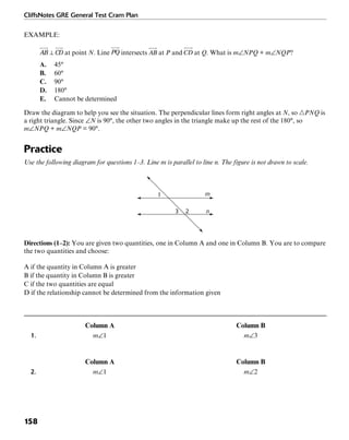 CliffsNotes GRE General Test Cram Plan
158
EXAMPLE:
at point N. Line intersects at P and at Q. What is m∠NPQ + m∠NQP?
A. 45°
B. 60°
C. 90°
D. 180°
E. Cannot be determined
Draw the diagram to help you see the situation. The perpendicular lines form right angles at N, so ᭝PNQ is
a right triangle. Since ∠N is 90°, the other two angles in the triangle make up the rest of the 180°, so
m∠NPQ + m∠NQP = 90°.
Practice
Use the following diagram for questions 1–3. Line m is parallel to line n. The figure is not drawn to scale.
1
3 2 n
m
Directions (1–2): You are given two quantities, one in Column A and one in Column B. You are to compare
the two quantities and choose:
A if the quantity in Column A is greater
B if the quantity in Column B is greater
C if the two quantities are equal
D if the relationship cannot be determined from the information given
Column A Column B
1. m∠1 m∠3
Column A Column B
2. m∠1 m∠2
 