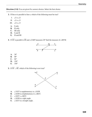 Geometry
159
Directions (3–8): You are given five answer choices. Select the best choice.
3. If line m is parallel to line n, which of the following must be true?
I. ∠1 ≅ ∠2
II. ∠1 ≅ ∠3
III. ∠2 ≅ ∠3
A. I only
B. II only
C. III only
D. I and II
E. II and III
4. If is parallel to and ∠XMP measures 24° find the measure of ∠RPM.
YX M
SR P
A. 24°
B. 48°
C. 66°
D. 156°
E. 336°
5. If , which of the following is not true?
Y
T
X
R
Z
A. ∠YZT is supplementary to ∠XZR.
B. ∠XZR is complementary to ∠RZY.
C. ∠XZT ≅ ∠RZY.
D. ∠XZR is a right angle.
E. ∠XZY is a straight angle.
 