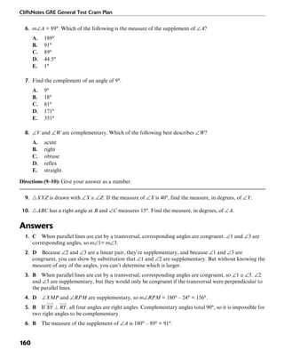 CliffsNotes GRE General Test Cram Plan
160
6. m∠A = 89°. Which of the following is the measure of the supplement of ∠A?
A. 189°
B. 91°
C. 89°
D. 44.5°
E. 1°
7. Find the complement of an angle of 9°.
A. 9°
B. 18°
C. 81°
D. 171°
E. 351°
8. ∠V and ∠W are complementary. Which of the following best describes ∠W?
A. acute
B. right
C. obtuse
D. reflex
E. straight
Directions (9–10): Give your answer as a number.
9. ᭝XYZ is drawn with ∠X ≅ ∠Z. If the measure of ∠X is 40°, find the measure, in degrees, of ∠Y.
10. ᭝ABC has a right angle at B and ∠C measures 15°. Find the measure, in degrees, of ∠A.
Answers
1. C When parallel lines are cut by a transversal, corresponding angles are congruent. ∠1 and ∠3 are
corresponding angles, so m∠1= m∠3.
2. D Because ∠2 and ∠3 are a linear pair, they’re supplementary, and because ∠1 and ∠3 are
congruent, you can show by substitution that ∠1 and ∠2 are supplementary. But without knowing the
measure of any of the angles, you can’t determine which is larger.
3. B When parallel lines are cut by a transversal, corresponding angles are congruent, so ∠1 ≅ ∠3. ∠2
and ∠3 are supplementary, but they would only be congruent if the transversal were perpendicular to
the parallel lines.
4. D ∠XMP and ∠RPM are supplementary, so m∠RPM = 180° – 24° = 156°.
5. B If , all four angles are right angles. Complementary angles total 90°, so it is impossible for
two right angles to be complementary.
6. B The measure of the supplement of ∠A is 180° – 89° = 91°.
 