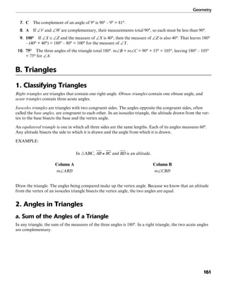 Geometry
161
7. C The complement of an angle of 9° is 90° – 9° = 81°.
8. A If ∠V and ∠W are complementary, their measurements total 90°, so each must be less than 90°.
9. 100° If ∠X ≅ ∠Z and the measure of ∠X is 40°, then the measure of ∠Z is also 40°. That leaves 180°
– (40° + 40°) = 180° – 80° = 100° for the measure of ∠Y.
10. 75° The three angles of the triangle total 180°. m∠B + m∠C = 90° + 15° = 105°, leaving 180° – 105°
= 75° for ∠A.
B. Triangles
1. Classifying Triangles
Right triangles are triangles that contain one right angle. Obtuse triangles contain one obtuse angle, and
acute triangles contain three acute angles.
Isosceles triangles are triangles with two congruent sides. The angles opposite the congruent sides, often
called the base angles, are congruent to each other. In an isosceles triangle, the altitude drawn from the ver-
tex to the base bisects the base and the vertex angle.
An equilateral triangle is one in which all three sides are the same lengths. Each of its angles measures 60°.
Any altitude bisects the side to which it is drawn and the angle from which it is drawn.
EXAMPLE:
In ᭝ABC, and is an altitude.
Column A Column B
m∠ABD m∠CBD
Draw the triangle. The angles being compared make up the vertex angle. Because we know that an altitude
from the vertex of an isosceles triangle bisects the vertex angle, the two angles are equal.
2. Angles in Triangles
a. Sum of the Angles of a Triangle
In any triangle, the sum of the measures of the three angles is 180°. In a right triangle, the two acute angles
are complementary.
 
