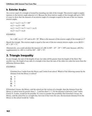 CliffsNotes GRE General Test Cram Plan
162
b. Exterior Angles
An exterior angle of a triangle is formed by extending one side of the triangle. The exterior angle is supple-
mentary to the interior angle adjacent to it. Because the three interior angles of the triangle add up to 180°,
it’s easy to show that the measure of an exterior angle of a triangle is equal to the sum of the two remote
interior angles.
m∠1 + m∠2 + m∠3 = 180°
m∠1 + m∠4 = 180°
m∠1 + m∠2 + m∠3 = m∠1 + m∠4
m∠2 + m∠3 = m∠4
EXAMPLE:
In ᭝ABC, m∠A = 43° and m∠B = 28°. What is the measure of the exterior angle of the triangle at C?
Sketch the triangle. The exterior angle is equal to the sum of the two remote interior angles, so m∠BCD =
43° + 28° = 71°.
Alternatively, you could calculate the measure of ∠BCA (180° – 43° – 28° = 109°) and, because ∠BCD is
supplementary to ∠BCA, it will be 180° – 109° = 71°.
3. Triangle Inequality
In any triangle, the sum of the lengths of any two sides will be greater than the length of the third. Put
another way, the length of any side of a triangle is less than the sum of the other two sides but more than the
difference between them.
EXAMPLE:
Gretchen lives 5 miles from the library and 2 miles from school. Which of the following cannot be the
distance from the library to school?
A. 4
B. 5
C. 6
D. 7
E. 8
If Gretchen’s house, the library, and the school are the vertices of a triangle, then the distance from the
library to school must be greater than 5 – 2 and less than 5 + 2. So the distance is between 3 and 7 miles.
Choice E, 8 miles, would not be possible. It’s wise to consider the possibility that Gretchen’s house, the
library, and the school lie in a straight line, but even if that were the case, the maximum distance from the
library to the school would be 7 miles.
 