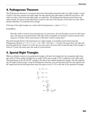 Geometry
163
4. Pythagorean Theorem
The Pythagorean theorem is a statement about the relationship among the sides of a right triangle. A right
triangle is one that contains one right angle; the side opposite the right angle is called the hypotenuse. The
other two sides, which form the right angle, are called legs. The Pythagorean theorem states that in any
right triangle, the square of the hypotenuse is equal to the sum of the squares of the other two sides. Most
people remember it in symbolic form, though.
If the legs of the right triangle are a and b and the hypotenuse is c, then a2
+ b2
= c2
.
EXAMPLE:
Dorothy walks to school every morning and, on sunny days, she cuts through a vacant lot. On snowy
days, she must go around the block. One side of the rectangular lot measures 5 meters and the other
measures 12 meters. How much shorter is Dorothy’s walk on sunny days?
The path through the lot is the hypotenuse of a right triangle, so its length can be found using the
Pythagorean theorem: 52
+ 122
= c2
, so c2
= 25 + 144 = 169, and c = 13 yards. On sunny days, she takes the
path through the lot, which is 13 yards, but on snowy days, she must walk around the legs of the triangle, a
total of 17 yards. On sunny days, her walk is 4 yards shorter.
5. Special Right Triangles
When an altitude is drawn in an equilateral triangle, it divides the triangle into two congruent right trian-
gles. Each of these smaller triangles has an angle of 60° and an angle of 30° in addition to the right angle.
The hypotenuse of the 30°-60°-90° triangle is the side of the original equilateral triangle. The side opposite
the 30° angle is half as large. Using the Pythagorean theorem, you can determine that the side opposite the
60° angle must be half the hypotenuse times the square root of 3. If s is the side of the equilateral triangle,
 