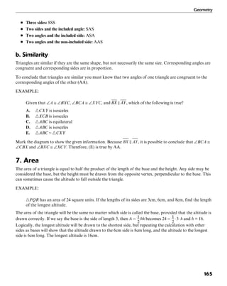 Geometry
165
■ Three sides: SSS
■ Two sides and the included angle: SAS
■ Two angles and the included side: ASA
■ Two angles and the non-included side: AAS
b. Similarity
Triangles are similar if they are the same shape, but not necessarily the same size. Corresponding angles are
congruent and corresponding sides are in proportion.
To conclude that triangles are similar you must know that two angles of one triangle are congruent to the
corresponding angles of the other (AA).
EXAMPLE:
Given that ∠A ≅ ∠BXC, ∠BCA ≅ ∠XYC, and , which of the following is true?
A. ᭝CXY is isosceles
B. ᭝XCB is isosceles
C. ᭝ABC is equilateral
D. ᭝ABC is isosceles
E. ᭝ABC ~ ᭝CXY
Mark the diagram to show the given information. Because , it is possible to conclude that ∠BCA ≅
∠CBX and ∠BXC ≅ ∠XCY. Therefore, (E) is true by AA.
7. Area
The area of a triangle is equal to half the product of the length of the base and the height. Any side may be
considered the base, but the height must be drawn from the opposite vertex, perpendicular to the base. This
can sometimes cause the altitude to fall outside the triangle.
EXAMPLE:
᭝PQR has an area of 24 square units. If the lengths of its sides are 3cm, 6cm, and 8cm, find the length
of the longest altitude.
The area of the triangle will be the same no matter which side is called the base, provided that the altitude is
drawn correctly. If we say the base is the side of length 3, then becomes and h = 16.
Logically, the longest altitude will be drawn to the shortest side, but repeating the calculation with other
sides as bases will show that the altitude drawn to the 6cm side is 8cm long, and the altitude to the longest
side is 6cm long. The longest altitude is 16cm.
 