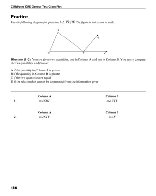 CliffsNotes GRE General Test Cram Plan
166
Practice
Use the following diagram for questions 1–2. The figure is not drawn to scale.
TR
S
U
V
Directions (1–2): You are given two quantities, one in Column A and one in Column B. You are to compare
the two quantities and choose:
A if the quantity in Column A is greater
B if the quantity in Column B is greater
C if the two quantities are equal
D if the relationship cannot be determined from the information given
Column A Column B
1. m∠SRT m∠UTV
Column A Column B
2. m∠STV m∠S
 