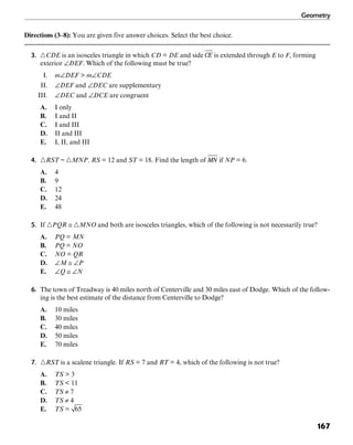 Geometry
167
Directions (3–8): You are given five answer choices. Select the best choice.
3. ᭝CDE is an isosceles triangle in which CD = DE and side is extended through E to F, forming
exterior ∠DEF. Which of the following must be true?
I. m∠DEF > m∠CDE
II. ∠DEF and ∠DEC are supplementary
III. ∠DEC and ∠DCE are congruent
A. I only
B. I and II
C. I and III
D. II and III
E. I, II, and III
4. ᭝RST ~ ᭝MNP. RS = 12 and ST = 18. Find the length of if NP = 6.
A. 4
B. 9
C. 12
D. 24
E. 48
5. If ᭝PQR ≅ ᭝MNO and both are isosceles triangles, which of the following is not necessarily true?
A. PQ = MN
B. PQ = NO
C. NO = QR
D. ∠M ≅ ∠P
E. ∠Q ≅ ∠N
6. The town of Treadway is 40 miles north of Centerville and 30 miles east of Dodge. Which of the follow-
ing is the best estimate of the distance from Centerville to Dodge?
A. 10 miles
B. 30 miles
C. 40 miles
D. 50 miles
E. 70 miles
7. ᭝RST is a scalene triangle. If RS = 7 and RT = 4, which of the following is not true?
A. TS > 3
B. TS < 11
C. TS ≠ 7
D. TS ≠ 4
E. TS =
 
