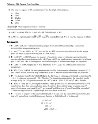 CliffsNotes GRE General Test Cram Plan
168
8. The area of a square is 100 square meters. Find the length of its diagonal.
A. 10m
B. 15m
C. m
D. m
E. 20m
Directions (9–10): Give your answer as a number.
9. ᭝RST ≅ ᭝MNP. If RS = 12 and ST = 18, find the length of .
10. ᭝PRT is a right triangle with . Side is extended through R to S. Find the measure of ∠PRS.
Answers
1. C ∠SRT and ∠UTV are corresponding angles. When parallel lines are cut by a transversal,
corresponding angles are congruent.
2. A m∠STV = m∠STU + m∠UTV and m∠S = m∠STU because they are alternate interior angles.
Since the whole is greater than the part, m∠STV > m∠S.
3. E m∠DEF > m∠CDE because the measure of an exterior angle of a triangle is greater than the
measure of either remote interior angle. ∠DEF and ∠DEC are supplementary because they’re a linear
pair. ∠DEC and ∠DCE are congruent because base angles of an isosceles triangle are congruent.
4. C ᭝RST ~ ᭝MNP implies RS = MN. Therefore, MN =12, and the additional information is
unnecessary.
5. B If ᭝PQR ≅ ᭝MNO, the correspondence described by that statement tells us that choices A, C, D,
and E must be true. Choice B may also be true, if MN = NO, but that information is not available.
6. D The distance from Centerville to Dodge is the third side of a triangle, so its length is more than 40
– 30 = 10 miles and less than 40 + 30 = 70 miles. The description suggests that the triangle is a right
triangle, so by the Pythagorean theorem, 302
+ 402
= 900 + 1,600 = 2,500 and miles.
7. E If RS = 7 and RT = 4, the length of the third side is greater than the difference of the two known
sides but less than their sum, so choices A and B are true. Because the triangle is scalene, side ST
cannot be the same length as RS or RT, so choices C and D are true. Choice E would be true only if
TS were the hypotenuse of a right triangle, which we know is not true.
8. C The area of a square is the square of the length of its side, so if the area is 100 square meters, the
side is 10 meters long. Use the Pythagorean theorem to find the length of its diagonal:
 