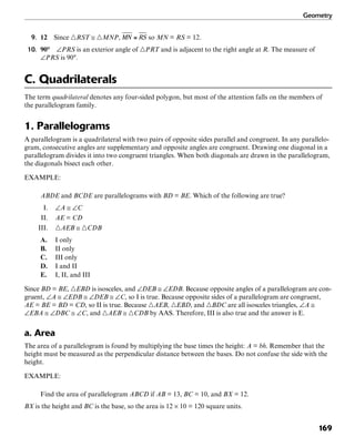 Geometry
169
9. 12 Since ᭝RST ≅ ᭝MNP, so MN = RS = 12.
10. 90° ∠PRS is an exterior angle of ᭝PRT and is adjacent to the right angle at R. The measure of
∠PRS is 90°.
C. Quadrilaterals
The term quadrilateral denotes any four-sided polygon, but most of the attention falls on the members of
the parallelogram family.
1. Parallelograms
A parallelogram is a quadrilateral with two pairs of opposite sides parallel and congruent. In any parallelo-
gram, consecutive angles are supplementary and opposite angles are congruent. Drawing one diagonal in a
parallelogram divides it into two congruent triangles. When both diagonals are drawn in the parallelogram,
the diagonals bisect each other.
EXAMPLE:
ABDE and BCDE are parallelograms with BD = BE. Which of the following are true?
I. ∠A ≅ ∠C
II. AE = CD
III. ᭝AEB ≅ ᭝CDB
A. I only
B. II only
C. III only
D. I and II
E. I, II, and III
Since BD = BE, ᭝EBD is isosceles, and ∠DEB ≅ ∠EDB. Because opposite angles of a parallelogram are con-
gruent, ∠A ≅ ∠EDB ≅ ∠DEB ≅ ∠C, so I is true. Because opposite sides of a parallelogram are congruent,
AE = BE = BD = CD, so II is true. Because ᭝AEB, ᭝EBD, and ᭝BDC are all isosceles triangles, ∠A ≅
∠EBA ≅ ∠DBC ≅ ∠C, and ᭝AEB ≅ ᭝CDB by AAS. Therefore, III is also true and the answer is E.
a. Area
The area of a parallelogram is found by multiplying the base times the height: A = bh. Remember that the
height must be measured as the perpendicular distance between the bases. Do not confuse the side with the
height.
EXAMPLE:
Find the area of parallelogram ABCD if AB = 13, BC = 10, and BX = 12.
BX is the height and BC is the base, so the area is 12 × 10 = 120 square units.
 