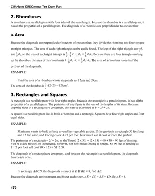 CliffsNotes GRE General Test Cram Plan
170
2. Rhombuses
A rhombus is a parallelogram with four sides of the same length. Because the rhombus is a parallelogram, it
has all the properties of a parallelogram. The diagonals of a rhombus are perpendicular to one another.
a. Area
Because the diagonals are perpendicular bisectors of one another, they divide the rhombus into four congru-
ent right triangles. The area of each right triangle can be easily found. The legs of the right triangle are
and , so the area of each right triangle is . Because there are four triangles making
up the rhombus, the area of the rhombus is . The area of a rhombus is one-half the
product of the diagonals.
EXAMPLE:
Find the area of a rhombus whose diagonals are 12cm and 20cm.
The area of the rhombus is .
3. Rectangles and Squares
A rectangle is a parallelogram with four right angles. Because the rectangle is a parallelogram, it has all the
properties of a parallelogram. The perimeter of any figure is the sum of the lengths of its sides. Because
opposite sides of a rectangle are congruent, this can be expressed as P = 2l + 2w.
A square is a parallelogram that is both a rhombus and a rectangle. Squares have four right angles and four
equal sides.
EXAMPLE:
Marianna wants to build a fence around her vegetable garden. If the garden is a rectangle 30 feet long
and 15 feet wide, and fencing costs $1.25 per foot, how much will it cost to fence the garden?
The perimeter of a rectangle = 2l + 2w, so she’ll need (2 × 30) + (2 × 15) = 60 + 30 = 90 feet of fencing.
You’re asked the cost of the fencing, however, not how much fencing is needed. So 90 feet of fencing at
$1.25 per foot will cost 90 × 1.25 = $112.50.
The diagonals of a rectangle are congruent, and because the rectangle is a parallelogram, the diagonals
bisect each other.
EXAMPLE:
In rectangle ABCD, the diagonals intersect at E. If BE = 8, find AE.
Because the diagonals are congruent and bisect each other, AE = EC = BE = ED. So AE = 8.
 