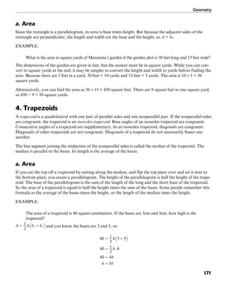 Geometry
171
a. Area
Since the rectangle is a parallelogram, its area is base times height. But because the adjacent sides of the
rectangle are perpendicular, the length and width are the base and the height, so A = lw.
EXAMPLE:
What is the area in square yards of Marianna’s garden if the garden plot is 30 feet long and 15 feet wide?
The dimensions of the garden are given in feet, but the answer must be in square yards. While you can con-
vert to square yards at the end, it may be simpler to convert the length and width to yards before finding the
area. Because there are 3 feet in a yard, 30 feet = 10 yards and 15 feet = 5 yards. The area is 10 × 5 = 50
square yards.
Alternatively, you can find the area as 30 × 15 = 450 square feet. There are 9 square feet in one square yard,
so 450 ÷ 9 = 50 square yards.
4. Trapezoids
A trapezoid is a quadrilateral with one pair of parallel sides and one nonparallel pair. If the nonparallel sides
are congruent, the trapezoid is an isosceles trapezoid. Base angles of an isosceles trapezoid are congruent.
Consecutive angles of a trapezoid are supplementary. In an isosceles trapezoid, diagonals are congruent.
Diagonals of other trapezoids are not congruent. Diagonals of a trapezoid do not necessarily bisect one
another.
The line segment joining the midpoints of the nonparallel sides is called the median of the trapezoid. The
median is parallel to the bases. Its length is the average of the bases.
a. Area
If you cut the top off a trapezoid by cutting along the median, and flip the top piece over and set it next to
the bottom piece, you create a parallelogram. The height of the parallelogram is half the height of the trape-
zoid. The base of the parallelogram is the sum of the length of the long and the short base of the trapezoid.
So the area of a trapezoid is equal to half the height times the sum of the bases. Some people remember this
formula as the average of the bases times the height, or the length of the median times the height.
EXAMPLE:
The area of a trapezoid is 40 square centimeters. If the bases are 3cm and 5cm, how high is the
trapezoid?
and you know the bases are 3 and 5, so:
 