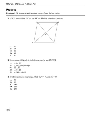 CliffsNotes GRE General Test Cram Plan
172
Practice
Directions (1–9): You are given five answer choices. Select the best choice.
1. RSTU is a rhombus. UV = 4 and RV = 6. Find the area of the rhombus.
R
U T
S
V
A. 12
B. 24
C. 36
D. 48
E. 60
2. In rectangle ABCD, all of the following must be true EXCEPT
A. AD = BC
B. ∠ABC is a right angle
C.
D. AB = AE
E. ∠EAB ≅ ∠EBA
3. Find the perimeter of rectangle ABCD if BC = 30, and AC = 50.
A. 70
B. 80
C. 140
D. 160
E. 240
 