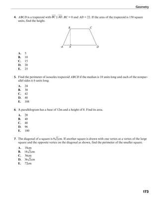 Geometry
173
4. ABCD is a trapezoid with . BC = 8 and AD = 22. If the area of the trapezoid is 150 square
units, find the height.
XA D
CB
A. 5
B. 10
C. 15
D. 20
E. 25
5. Find the perimeter of isosceles trapezoid ABCD if the median is 18 units long and each of the nonpar-
allel sides is 6 units long.
A. 24
B. 30
C. 42
D. 48
E. 108
6. A parallelogram has a base of 12m and a height of 8. Find its area.
A. 20
B. 40
C. 48
D. 96
E. 100
7. The diagonal of a square is cm. If another square is drawn with one vertex at a vertex of the large
square and the opposite vertex on the diagonal as shown, find the perimeter of the smaller square.
A. 18cm
B. cm
C. 36cm
D. cm
E. 72cm
 