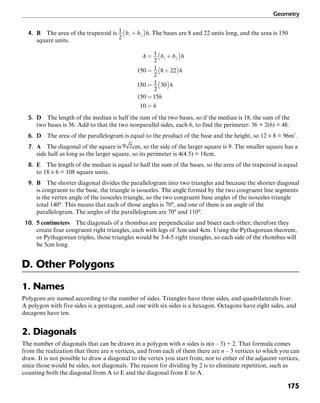 Geometry
175
4. B The area of the trapezoid is . The bases are 8 and 22 units long, and the area is 150
square units.
5. D The length of the median is half the sum of the two bases, so if the median is 18, the sum of the
two bases is 36. Add to that the two nonparallel sides, each 6, to find the perimeter: 36 + 2(6) = 48.
6. D The area of the parallelogram is equal to the product of the base and the height, so 12 × 8 = 96m2
.
7. A The diagonal of the square is cm, so the side of the larger square is 9. The smaller square has a
side half as long as the larger square, so its perimeter is 4(4.5) = 18cm.
8. E The length of the median is equal to half the sum of the bases, so the area of the trapezoid is equal
to 18 × 6 = 108 square units.
9. B The shorter diagonal divides the parallelogram into two triangles and because the shorter diagonal
is congruent to the base, the triangle is isosceles. The angle formed by the two congruent line segments
is the vertex angle of the isosceles triangle, so the two congruent base angles of the isosceles triangle
total 140°. This means that each of those angles is 70°, and one of them is an angle of the
parallelogram. The angles of the parallelogram are 70° and 110°.
10. 5 centimeters The diagonals of a rhombus are perpendicular and bisect each other; therefore they
create four congruent right triangles, each with legs of 3cm and 4cm. Using the Pythagorean theorem,
or Pythagorean triples, those triangles would be 3-4-5 right triangles, so each side of the rhombus will
be 5cm long.
D. Other Polygons
1. Names
Polygons are named according to the number of sides. Triangles have three sides, and quadrilaterals four.
A polygon with five sides is a pentagon, and one with six sides is a hexagon. Octagons have eight sides, and
decagons have ten.
2. Diagonals
The number of diagonals that can be drawn in a polygon with n sides is n(n – 3) ÷ 2. That formula comes
from the realization that there are n vertices, and from each of them there are n – 3 vertices to which you can
draw. It is not possible to draw a diagonal to the vertex you start from, nor to either of the adjacent vertices,
since those would be sides, not diagonals. The reason for dividing by 2 is to eliminate repetition, such as
counting both the diagonal from A to E and the diagonal from E to A.
 