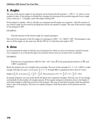 CliffsNotes GRE General Test Cram Plan
176
3. Angles
The sum of the interior angles of any polygon can be found with the formula , where n is the
number of sides. If the polygon is divided into triangles by drawing all the possible diagonals from a single
vertex, there are n – 2 triangles, each with angles totaling 180°.
If the polygon is regular—that is, all sides are congruent and all angles are congruent—then the measure of
any interior angle can be found by dividing the total by the number of angles. The sum of the exterior angles
of any polygon is 360°.
EXAMPLE:
Find the measure of the interior angle of a regular pentagon.
The total of the measures of the five angles of a pentagon is 180(5 – 2) = 180(3) = 540°. The pentagon is reg-
ular so all the angles are the same size. Divide 540° by 5 to find that each angle is 108°.
4. Area
You’ll sometimes be asked to find the area of polygons for which you have not learned a specific formula.
Use a diagram to try to divide the figure into sections whose areas you do know how to calculate.
EXAMPLE:
Find the area of quadrilateral ABCD if AB = AD = 6cm, is the perpendicular bisector of , and
᭝BEC is equilateral.
Break the polygon into two triangles and a rectangle. The area of the rectangle is 6 · 3 = 18. ᭝DFE is a right
triangle with legs of 6 and 3, so its area is . Triangle BEC is equilateral with a base of 3 and a
height of , so its area is . The total area is 18 + 9 + = .
In regular polygons, you can easily divide the figure into congruent triangles. Find the area of one triangle
and multiply by the number of triangles present. If the regular polygon is divided as shown, the height of
each little triangle is called the apothem of the polygon. The area of each little triangle is half the apothem
times a side of the polygon. The area of a regular polygon is half the product of the apothem and the
perimeter.
 