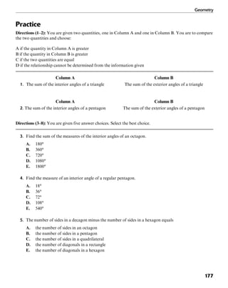 Geometry
177
Practice
Directions (1–2): You are given two quantities, one in Column A and one in Column B. You are to compare
the two quantities and choose:
A if the quantity in Column A is greater
B if the quantity in Column B is greater
C if the two quantities are equal
D if the relationship cannot be determined from the information given
Column A Column B
1. The sum of the interior angles of a triangle The sum of the exterior angles of a triangle
Column A Column B
2. The sum of the interior angles of a pentagon The sum of the exterior angles of a pentagon
Directions (3–8): You are given five answer choices. Select the best choice.
3. Find the sum of the measures of the interior angles of an octagon.
A. 180°
B. 360°
C. 720°
D. 1080°
E. 1800°
4. Find the measure of an interior angle of a regular pentagon.
A. 18°
B. 36°
C. 72°
D. 108°
E. 540°
5. The number of sides in a decagon minus the number of sides in a hexagon equals
A. the number of sides in an octagon
B. the number of sides in a pentagon
C. the number of sides in a quadrilateral
D. the number of diagonals in a rectangle
E. the number of diagonals in a hexagon
 