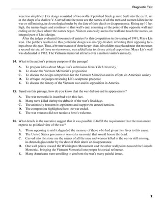 Diagnostic Test
7
were too simplified. Her design consisted of two walls of polished black granite built into the earth, set
in the shape of a shallow V. Carved into the stone are the names of all the men and women killed in the
war or still missing, in chronological order by the date of their death or disappearance. Rising up 10 feet
high, the names begin and continue to that wall’s end, resuming at the point of the opposite wall and
ending at the place where the names began. Visitors can easily access the wall and touch the names, an
integral part of Lin’s design.
After the judges evaluated thousands of entries for this competition in the spring of 1981, Maya Lin
won. The public’s reaction to this particular design was sharply divided, reflecting their opposing feel-
ings about this war. Thus, a bronze statute of three larger-than-life soldiers was placed near the entrance;
a second statute, of three servicewomen, was added later to silence critical opposition. Maya Lin’s wall
was dedicated in 1982. The Vietnam memorial attracts over a million visitors annually.
24. What is the author’s primary purpose of the passage?
A. To propose ideas about Maya Lin’s submission from Yale University
B. To dissect the Vietnam Memorial’s proposition
C. To discuss the design competition for the Vietnam Memorial and its effects on American society
D. To critique the judges reviewing Lin’s sculptural proposal
E. To discuss the history of the Vietnam war and its opposition in America
25. Based on this passage, how do you know that the war did not end in appeasement?
A. The war memorial is inscribed with this fact.
B. Many were killed during the debacle of the war’s final days.
C. The animosity between its opponent and supporters created tension.
D. The competition highlighted how the war ended.
E. The war veterans did not receive a hero’s welcome.
26. What details in the narrative suggest that it was possible to fulfill the requirement that the monument
express no political view of the war?
A. Those opposing it said it degraded the memory of those who had given their lives to this cause.
B. The United States government wanted a memorial that would honor the dead.
C. Carved into the stone are the names of all the men and women killed in the war or still missing,
in chronological order by the date of their death or disappearance.
D. One wall points toward the Washington Monument and the other wall points toward the Lincoln
Memorial, bringing the Vietnam Memorial into proper historical reference.
E. Many Americans were unwilling to confront the war’s many painful issues.
 