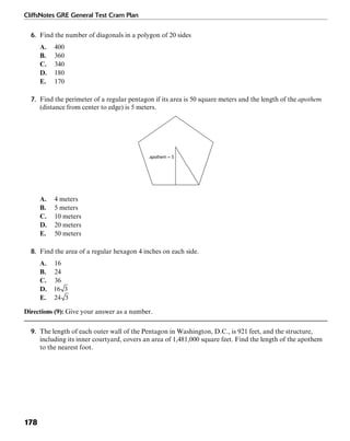 CliffsNotes GRE General Test Cram Plan
178
6. Find the number of diagonals in a polygon of 20 sides
A. 400
B. 360
C. 340
D. 180
E. 170
7. Find the perimeter of a regular pentagon if its area is 50 square meters and the length of the apothem
(distance from center to edge) is 5 meters.
apothem = 5
A. 4 meters
B. 5 meters
C. 10 meters
D. 20 meters
E. 50 meters
8. Find the area of a regular hexagon 4 inches on each side.
A. 16
B. 24
C. 36
D.
E.
Directions (9): Give your answer as a number.
9. The length of each outer wall of the Pentagon in Washington, D.C., is 921 feet, and the structure,
including its inner courtyard, covers an area of 1,481,000 square feet. Find the length of the apothem
to the nearest foot.
 