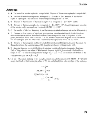 Geometry
179
Answers
1. B The sum of the interior angles of a triangle is 180°. The sum of the exterior angles of a triangle is 360°.
2. A The sum of the interior angles of a pentagon is (5 – 2) × 180° = 540°. The sum of the exterior
angles of a pentagon—the sum of the exterior angles of any polygon—is 360°.
3. D The sum of the measures of the interior angles of an octagon is (8 – 2) × 180° = 1,080°.
4. D The sum of the interior angles of a pentagon is (5 – 2) × 180° = 540°. Since the pentagon is regular,
all the interior angles are equal, and you can divide 540° ÷ 5 = 108°.
5. C The number of sides in a decagon is 10 and the number of sides in a hexagon is 6, so the difference is 4.
6. E From each of the vertices of a polygon, you can draw a number of diagonals that is three fewer
than the number of vertices. So from each of the 20 vertices you can draw 17 diagonals. At first
glance, the answer would seem to be 20 × 17 = 340. But that counts each diagonal twice—once from
one end and again from the other team. To eliminate the duplication, divide 340 ÷ 2 = 170.
7. D The area of the hexagon is half the product of the apothem and the perimeter, so if the area is 50,
the apothem times the perimeter equals 100. Since the apothem is 5, the perimeter is 20.
8. E A regular hexagon can be divided into six identical equilateral triangles by drawing diagonals.
Each of these triangles has a base of 4 inches and, by using 30-60-90 right-triangle relationships, a
height of . The area of each equilateral triangle is and there are six of them so the
area of the hexagon is .
9. 643 feet The area is made up of five triangles, so each triangle has an area of 1,481,000 ÷ 5 = 296,200
square feet. Each of the triangles has a base of 921 feet and a height that is the apothem of the pentagon.
 