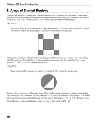 CliffsNotes GRE General Test Cram Plan
180
E. Areas of Shaded Regions
Problems that ask you to find the area of a shaded region are a favorite of most test writers. Sometimes
these areas can be found by calculating the area of the shaded region directly, and other times it’s easier to
calculate the area of the overall figure and then subtract the area of the unshaded region.
EXAMPLE:
The whole figure is a square with side of length 4 centimeters. The shaded center square has a side of 2
centimeters, and all the shaded regions are squares. Find the total shaded area.
If the center square has a side of 2 centimeters, then each of the small shaded squares in the corners has a
side of 1 centimeter. The shaded area is the area of the center square plus the areas of the four corner
squares: 22
+ (4 × 12
) = 4 + 4 = 8 square centimeters.
EXAMPLE:
Right triangle ABC is inscribed in a circle of radius 5. If AB = 6, find the shaded area.
The area of the circle is πr2
or 25π square units. When a right triangle is inscribed in a circle, the inscribed
right angle intercepts a semicircle, so the hypotenuse of the triangle is a diameter. The diameter is 10 and leg
AB is 6, so the remaining leg of the triangle is 8. The area of the triangle is = 24 square units.
The shaded area is the area of the circle minus the area of the triangle or 25π – 24.
 