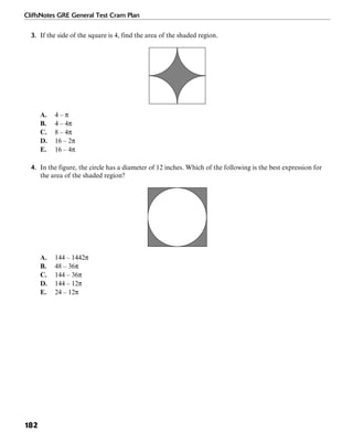 CliffsNotes GRE General Test Cram Plan
182
3. If the side of the square is 4, find the area of the shaded region.
A. 4 – π
B. 4 – 4π
C. 8 – 4π
D. 16 – 2π
E. 16 – 4π
4. In the figure, the circle has a diameter of 12 inches. Which of the following is the best expression for
the area of the shaded region?
A. 144 – 1442π
B. 48 – 36π
C. 144 – 36π
D. 144 – 12π
E. 24 – 12π
 