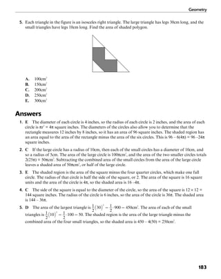 Geometry
183
5. Each triangle in the figure is an isosceles right triangle. The large triangle has legs 30cm long, and the
small triangles have legs 10cm long. Find the area of shaded polygon.
A. 100cm2
B. 150cm2
C. 200cm2
D. 250cm2
E. 300cm2
Answers
1. E The diameter of each circle is 4 inches, so the radius of each circle is 2 inches, and the area of each
circle is πr2
= 4π square inches. The diameters of the circles also allow you to determine that the
rectangle measures 12 inches by 8 inches, so it has an area of 96 square inches. The shaded region has
an area equal to the area of the rectangle minus the area of the six circles. This is 96 – 6(4π) = 96 –24π
square inches.
2. C If the large circle has a radius of 10cm, then each of the small circles has a diameter of 10cm, and
so a radius of 5cm. The area of the large circle is 100πcm2
, and the area of the two smaller circles totals
2(25π) = 50πcm2
. Subtracting the combined area of the small circles from the area of the large circle
leaves a shaded area of 50πcm2
, or half of the large circle.
3. E The shaded region is the area of the square minus the four quarter circles, which make one full
circle. The radius of that circle is half the side of the square, or 2. The area of the square is 16 square
units and the area of the circle is 4π, so the shaded area is 16 –4π.
4. C The side of the square is equal to the diameter of the circle, so the area of the square is 12 × 12 =
144 square inches. The radius of the circle is 6 inches, so the area of the circle is 36π. The shaded area
is 144 – 36π.
5. D The area of the largest triangle is cm2
. The area of each of the small
triangles is . The shaded region is the area of the large triangle minus the
combined area of the four small triangles, so the shaded area is 450 – 4(50) = 250cm2
.
 