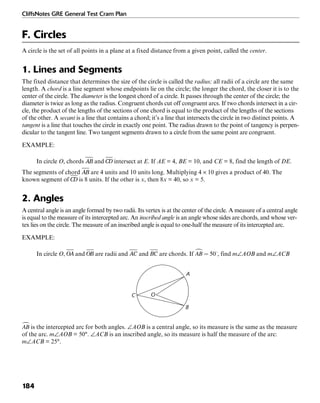 CliffsNotes GRE General Test Cram Plan
184
F. Circles
A circle is the set of all points in a plane at a fixed distance from a given point, called the center.
1. Lines and Segments
The fixed distance that determines the size of the circle is called the radius; all radii of a circle are the same
length. A chord is a line segment whose endpoints lie on the circle; the longer the chord, the closer it is to the
center of the circle. The diameter is the longest chord of a circle. It passes through the center of the circle; the
diameter is twice as long as the radius. Congruent chords cut off congruent arcs. If two chords intersect in a cir-
cle, the product of the lengths of the sections of one chord is equal to the product of the lengths of the sections
of the other. A secant is a line that contains a chord; it’s a line that intersects the circle in two distinct points. A
tangent is a line that touches the circle in exactly one point. The radius drawn to the point of tangency is perpen-
dicular to the tangent line. Two tangent segments drawn to a circle from the same point are congruent.
EXAMPLE:
In circle O, chords and intersect at E. If AE = 4, BE = 10, and CE = 8, find the length of DE.
The segments of chord are 4 units and 10 units long. Multiplying 4 × 10 gives a product of 40. The
known segment of is 8 units. If the other is x, then 8x = 40, so x = 5.
2. Angles
A central angle is an angle formed by two radii. Its vertex is at the center of the circle. A measure of a central angle
is equal to the measure of its intercepted arc. An inscribed angle is an angle whose sides are chords, and whose ver-
tex lies on the circle. The measure of an inscribed angle is equal to one-half the measure of its intercepted arc.
EXAMPLE:
In circle O, and are radii and and are chords. If , find m∠AOB and m∠ACB
A
B
OC
is the intercepted arc for both angles. ∠AOB is a central angle, so its measure is the same as the measure
of the arc. m∠AOB = 50°. ∠ACB is an inscribed angle, so its measure is half the measure of the arc:
m∠ACB = 25°.
 
