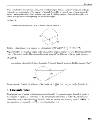 Geometry
185
When two chords intersect within a circle, they form four angles. Vertical angles are congruent, and adja-
cent angles are supplementary. The measure of an angle formed by two chords (and of its vertical angle
partner) is one-half the sum of the two intercepted arcs. To find the measure of an angle formed by two
chords, average the arcs intercepted by the two vertical angles.
EXAMPLE:
Two chords intersect in the circle as shown. Find the value of x.
50˚
40˚
x
The two vertical angles whose measure is x intercept arcs of 40° and 50°. .
Angles formed by two secants, a tangent and a secant, or two tangents intercept two arcs. The arc nearer to the
vertex of the angle is smaller. The measure of the angle is one-half the difference of the two arcs it intercepts.
EXAMPLE:
A secant and a tangent both drawn from point P intersect the circle as shown. Find the measure of ∠P.
S
T
42˚
144˚
PR
The measure of ∠P is half the difference of and . .
3. Circumference
The circumference of a circle is the distance around the circle. The circumference of the circle is similar to
the perimeter of a polygon. The formula for the circumference of a circle is C = 2πr = πd, where r is the
radius of the circle, d is the diameter of the circle, and π is a constant approximately equal to 3.14159. For
most questions, you can use 3.14 or as approximate values of π.
 