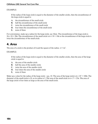 CliffsNotes GRE General Test Cram Plan
186
EXAMPLE:
If the radius of the large circle is equal to the diameter of the smaller circles, then the circumference of
the large circle is equal to
A. the circumference of the small circle
B. half the circumference of the small circle
C. twice the circumference of the small circle
D. four times the circumference of the small circle
E. none of these
For convenience, make up a radius for the large circle, say 10cm. The circumference of the large circle is
2π × 10 = 20π. The circumference of the small circle is π × 10 = 10π so the circumference of the large circle is
twice the circumference of the small circle.
4. Area
The area of a circle is the product of π and the square of the radius: A = πr2
.
EXAMPLE:
If the radius of the large circle is equal to the diameter of the smaller circles, then the area of the large
circle is equal to
A. the area of the smaller circle
B. half the area of the smaller circle
C. twice the area of the smaller circle
D. four times the area of the smaller circle
E. none of these
Make up a value for the radius of the large circle—say, 10. The area of the large circle is π × 102
= 100π. The
diameter of the small circle is 10, so its radius is 5. The area of the small circle is π × 52
= 25π. The area of
the large circle is four times as large as the area of the small circle.
 