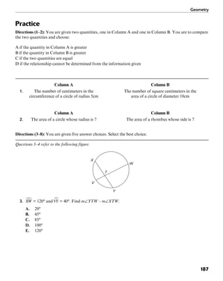 Geometry
187
Practice
Directions (1–2): You are given two quantities, one in Column A and one in Column B. You are to compare
the two quantities and choose:
A if the quantity in Column A is greater
B if the quantity in Column B is greater
C if the two quantities are equal
D if the relationship cannot be determined from the information given
Column A Column B
1. The number of centimeters in the The number of square centimeters in the
circumference of a circle of radius 5cm area of a circle of diameter 10cm
Column A Column B
2. The area of a circle whose radius is 7 The area of a rhombus whose side is 7
Directions (3–8): You are given five answer choices. Select the best choice.
Questions 3–4 refer to the following figure.
T
W
Y
V
X
3. = 120° and = 40°. Find m∠YTW – m∠XTW.
A. 20°
B. 45°
C. 85°
D. 100°
E. 120°
 